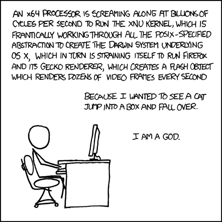 The Author, sitting at a desk by himself, lists the high-level layers of abstraction describing the inner-workings of his computer as he is using it to perform a task.
At this point, the Reader can barely contain his excitement over the large quantity of technical nomenclature being displayed before him. He is excited about the things he is aware of, and is opening new tabs in Firefox to look up those that he isn’t. As the Reader’s excitement is rising, the Author reveals that the task requiring this incredible amount of technology is the viewing of a humorous cat video. The Reader is now joyous. He too has seen videos of cats on the internet, and can now relate to the Author. The Author is just like him, they are best friends. The peak of excitement approaches.
In a triumphant finale, the Author elevates himself (and the Reader) to God-like status for commanding such a complex machine to carry out frivolous tasks. With this the Reader suddenly reaches an explosive climax with hot threads of excitement and joy spilling across his keyboard. He is now satisfied.